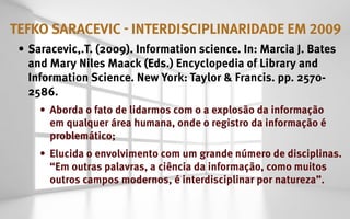 tefko saracevic - interdisciplinaridade em 2009
 •	 Saracevic,.T. (2009). Information science. In: Marcia J. Bates
    and Mary Niles Maack (Eds.) Encyclopedia of Library and
    Information Science. New York: Taylor & Francis. pp. 2570-
    2586.
     •	 Aborda o fato de lidarmos com o a explosão da informação
        em qualquer área humana, onde o registro da informação é
        problemático;
     •	 Elucida o envolvimento com um grande número de disciplinas.
        “Em outras palavras, a ciência da informação, como muitos
        outros campos modernos, é interdisciplinar por natureza”.
 