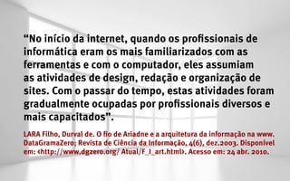 “No início da internet, quando os profissionais de
informática eram os mais familiarizados com as
ferramentas e com o computador, eles assumiam
as atividades de design, redação e organização de
sites. Com o passar do tempo, estas atividades foram
gradualmente ocupadas por profissionais diversos e
mais capacitados”.
LARA Filho, Durval de. O fio de Ariadne e a arquitetura da informação na www.
DataGramaZero; Revista de Ciência da Informação, 4(6), dez.2003. Disponível
em: <http://www.dgzero.org/ Atual/F_I_art.html>. Acesso em: 24 abr. 2010.
 