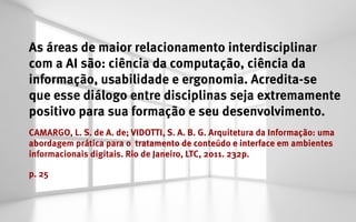 As áreas de maior relacionamento interdisciplinar
com a AI são: ciência da computação, ciência da
informação, usabilidade e ergonomia. Acredita-se
que esse diálogo entre disciplinas seja extremamente
positivo para sua formação e seu desenvolvimento.
CAMARGO, L. S. de A. de; VIDOTTI, S. A. B. G. Arquitetura da Informação: uma
abordagem prática para o tratamento de conteúdo e interface em ambientes
informacionais digitais. Rio de Janeiro, LTC, 2011. 232p.

p. 25
 
