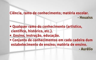 Ciência, ramo de conhecimento; matéria escolar.
                                        - Houaiss

•	Qualquer ramo do conhecimento (artístico,
 científico, histórico, etc.).
•	 Ensino, instrução, educação.
•	Conjunto de conhecimentos em cada cadeira dum
 estabelecimento de ensino; matéria de ensino.
                                         - Aurélio
 