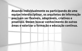 Atuando individualmente ou participando de uma
equipe interdisciplinar, os arquitetos de informação
precisam ser flexíveis, adaptáveis, criativos e
proativos. Devem buscar conhecimento de outras
áreas e valorizar a formação e educação contínua.
 