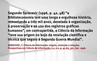Segundo Saracevic (1996, p. 42, 48) “a
Biblioteconomia tem uma longa e orgulhosa história,
remontando a três mil anos, devotada à organização,
à preservação e ao uso dos registros gráficos
humanos”, em contrapartida, a Ciência da Informação
“teve sua origem no bojo da revolução científica e
técnica que seguiu à Segunda Guerra Mundial”.
SARACEVIC, T. Ciência da Informação: origem, evolução e relações.
Perspectivas em Ciência da Informação, v.1, n.1, p. 41-62, jan./jun. 1996.
 