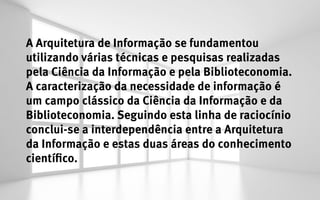 A Arquitetura de Informação se fundamentou
utilizando várias técnicas e pesquisas realizadas
pela Ciência da Informação e pela Biblioteconomia.
A caracterização da necessidade de informação é
um campo clássico da Ciência da Informação e da
Biblioteconomia. Seguindo esta linha de raciocínio
conclui-se a interdependência entre a Arquitetura
da Informação e estas duas áreas do conhecimento
científico.
 