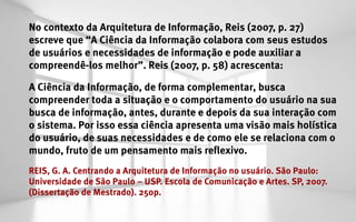 No contexto da Arquitetura de Informação, Reis (2007, p. 27)
escreve que “A Ciência da Informação colabora com seus estudos
de usuários e necessidades de informação e pode auxiliar a
compreendê-los melhor”. Reis (2007, p. 58) acrescenta:

A Ciência da Informação, de forma complementar, busca
compreender toda a situação e o comportamento do usuário na sua
busca de informação, antes, durante e depois da sua interação com
o sistema. Por isso essa ciência apresenta uma visão mais holística
do usuário, de suas necessidades e de como ele se relaciona com o
mundo, fruto de um pensamento mais reflexivo.								
REIS, G. A. Centrando a Arquitetura de Informação no usuário. São Paulo:
Universidade de São Paulo – USP. Escola de Comunicação e Artes. SP, 2007.
(Dissertação de Mestrado). 250p.
 