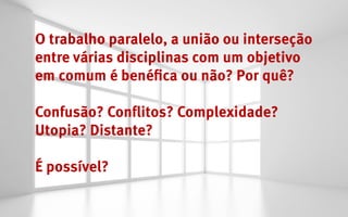 O trabalho paralelo, a união ou interseção
entre várias disciplinas com um objetivo
em comum é benéfica ou não? Por quê?

Confusão? Conflitos? Complexidade?
Utopia? Distante?

É possível?
 