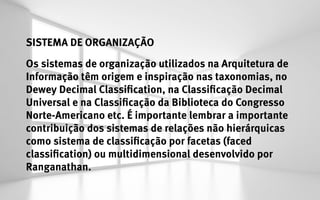 SISTEMA DE ORGANIZAÇÃO
Os sistemas de organização utilizados na Arquitetura de
Informação têm origem e inspiração nas taxonomias, no
Dewey Decimal Classification, na Classificação Decimal
Universal e na Classificação da Biblioteca do Congresso
Norte-Americano etc. É importante lembrar a importante
contribuição dos sistemas de relações não hierárquicas
como sistema de classificação por facetas (faced
classification) ou multidimensional desenvolvido por
Ranganathan.
 