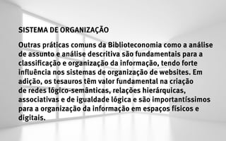 SISTEMA DE ORGANIZAÇÃO
Outras práticas comuns da Biblioteconomia como a análise
de assunto e análise descritiva são fundamentais para a
classificação e organização da informação, tendo forte
influência nos sistemas de organização de websites. Em
adição, os tesauros têm valor fundamental na criação
de redes lógico-semânticas, relações hierárquicas,
associativas e de igualdade lógica e são importantíssimos
para a organização da informação em espaços físicos e
digitais.
 