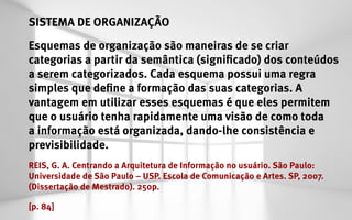 SISTEMA DE ORGANIZAÇÃO
Esquemas de organização são maneiras de se criar
categorias a partir da semântica (significado) dos conteúdos
a serem categorizados. Cada esquema possui uma regra
simples que define a formação das suas categorias. A
vantagem em utilizar esses esquemas é que eles permitem
que o usuário tenha rapidamente uma visão de como toda
a informação está organizada, dando-lhe consistência e
previsibilidade.
REIS, G. A. Centrando a Arquitetura de Informação no usuário. São Paulo:
Universidade de São Paulo – USP. Escola de Comunicação e Artes. SP, 2007.
(Dissertação de Mestrado). 250p.

[p. 84]
 