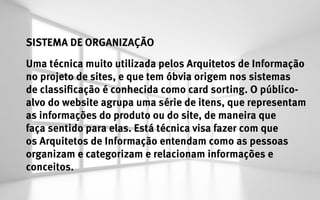SISTEMA DE ORGANIZAÇÃO
Uma técnica muito utilizada pelos Arquitetos de Informação
no projeto de sites, e que tem óbvia origem nos sistemas
de classificação é conhecida como card sorting. O público-
alvo do website agrupa uma série de itens, que representam
as informações do produto ou do site, de maneira que
faça sentido para elas. Está técnica visa fazer com que
os Arquitetos de Informação entendam como as pessoas
organizam e categorizam e relacionam informações e
conceitos.
 