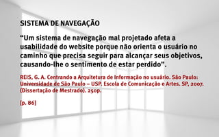 SISTEMA DE NAVEGAÇÃO
“Um sistema de navegação mal projetado afeta a
usabilidade do website porque não orienta o usuário no
caminho que precisa seguir para alcançar seus objetivos,
causando-lhe o sentimento de estar perdido”.
REIS, G. A. Centrando a Arquitetura de Informação no usuário. São Paulo:
Universidade de São Paulo – USP. Escola de Comunicação e Artes. SP, 2007.
(Dissertação de Mestrado). 250p.

[p. 86]
 