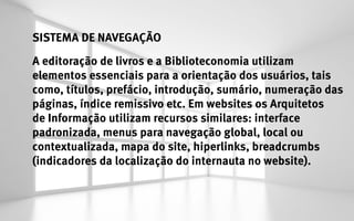 SISTEMA DE NAVEGAÇÃO
A editoração de livros e a Biblioteconomia utilizam
elementos essenciais para a orientação dos usuários, tais
como, títulos, prefácio, introdução, sumário, numeração das
páginas, índice remissivo etc. Em websites os Arquitetos
de Informação utilizam recursos similares: interface
padronizada, menus para navegação global, local ou
contextualizada, mapa do site, hiperlinks, breadcrumbs
(indicadores da localização do internauta no website).
 