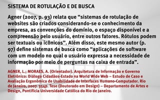 SISTEMA DE ROTULAÇÃO E DE BUSCA
Agner (2007, p. 93) relata que “sistemas de rotulação de
websites são criados considerando-se o conhecimento da
empresa, as convenções do domínio, o espaço disponível e a
compreensão pelo usuário, entre outros fatores. Rótulos podem
ser textuais ou icônicos”. Além disso, este mesmo autor (p.
97) define sistemas de busca como “aplicações de software
com um modelo no qual o usuário expressa a necessidade de
informação por meio de perguntas na caixa de entrada”.
AGNER, L.; MORAES, A. (Orientador). Arquitetura de Informação e Governo
Eletrônico: Diálogo Cidadãos-Estado na World Wide Web – Estudo de Caso e
Avaliação Ergonômica de Usabilidade de Interfaces Humano-Computador. Rio
de Janeiro, 2007. 354p. Tese (Doutorado em Design) – Departamento de Artes e
Design, Pontifícia Universidade Católica do Rio de Janeiro.
 