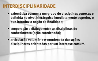 INTERDISCIPLINARIDADE
 •	 axiomática comum a um grupo de disciplinas conexas e
    definida no nível hierárquico imediatamente superior, o
    que introduz a noção de finalidade;

 •	 cooperação e diálogo entre as disciplinas do
    conhecimento (ação coordenada);

 •	 articulação voluntária e coordenada das ações
    disciplinares orientadas por um interesse comum.
 