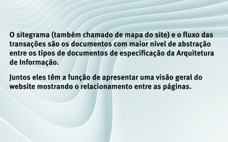 O sitegrama (também chamado de mapa do site) e o fluxo das
transações são os documentos com maior nível de abstração
entre os tipos de documentos de especificação da Arquitetura
de Informação.
Juntos eles têm a função de apresentar uma visão geral do
website mostrando o relacionamento entre as páginas.
 