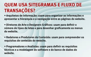 quem usa sitegramas e fluxo de
transações?
• Arquitetos de Informação: usam para organizar as informações e
apresentar a hierarquia e a navegação entre as páginas do website.

• Diretores de Arte e Designers Gráficos: usam para definir o
número de tipos de telas e para desenhar graficamente os menus
do website.

• Redatores e Produtores de Conteúdo: usam para compreender os
requisitos de conteúdo do website.

• Programadores e Analistas: usam para definir os requisitos
técnicos e a modelagem do software e do banco de dados do
website.
 