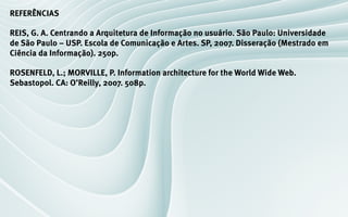 REFERÊNCIAS

REIS, G. A. Centrando a Arquitetura de Informação no usuário. São Paulo: Universidade
de São Paulo – USP. Escola de Comunicação e Artes. SP, 2007. Disseração (Mestrado em
Ciência da Informação). 250p.

ROSENFELD, L.; MORVILLE, P. Information architecture for the World Wide Web.
Sebastopol. CA: O’Reilly, 2007. 508p.
 