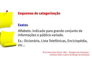 Esquemas de categorização


Exatos
Alfabeto: indicado para grande conjunto de
informações e público variado.
Ex.: Dicionário, Lista Telefônicas, Enciclopédia,
etc...
                 Érico Fernandes Fileno. MSc – Designer de Interação /                                                       
                         Instituto Faber-Ludens de Design de Interação
 