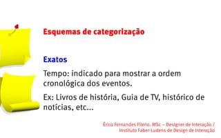 Esquemas de categorização


Exatos
Tempo: indicado para mostrar a ordem
cronológica dos eventos.
Ex: Livros de história, Guia de TV, histórico de
notícias, etc...
                 Érico Fernandes Fileno. MSc – Designer de Interação /                                                       
                         Instituto Faber-Ludens de Design de Interação
 