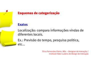 Esquemas de categorização


Exatos
Localização: compara informações vindas de
diferentes locais.
Ex.: Previsão do tempo, pesquisa política,
etc...
                Érico Fernandes Fileno. MSc – Designer de Interação /                                                       
                        Instituto Faber-Ludens de Design de Interação
 