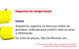 Esquemas de categorização


Exatos
Sequência: organiza os itens por ordem de
grandeza. Indicado para conferir valor ou peso
a informação.
Ex: Lista de preços, Top List Musical, etc...
                  Érico Fernandes Fileno. MSc – Designer de Interação /                                                       
                          Instituto Faber-Ludens de Design de Interação
 