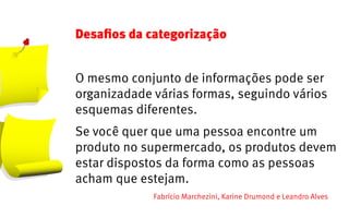 Desafios da categorização


O mesmo conjunto de informações pode ser
organizadade várias formas, seguindo vários
esquemas diferentes.
Se você quer que uma pessoa encontre um
produto no supermercado, os produtos devem
estar dispostos da forma como as pessoas
acham que estejam.
             Fabrício Marchezini, Karine Drumond e Leandro Alves
 