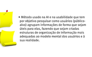 •	Método usado na AI e na usabilidade que tem
 por objetivo pesquisar como usuários (público-
 alvo) agrupam informações de forma que sejam
 úteis para elas, fazendo que sejam criadas
 estruturas de organização de informação mais
 adequadas ao modelo mental dos usuários e à
 sua realidade.
 