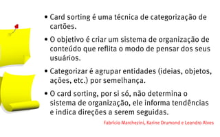 •	Card sorting é uma técnica de categorização de
  cartões.
•	O objetivo é criar um sistema de organização de
  conteúdo que reflita o modo de pensar dos seus
  usuários.
•	Categorizar é agrupar entidades (ideias, objetos,
  ações, etc.) por semelhança.
•	O card sorting, por si só, não determina o
  sistema de organização, ele informa tendências
  e indica direções a serem seguidas.
                  Fabrício Marchezini, Karine Drumond e Leandro Alves
 