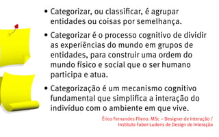 •	Categorizar, ou classificar, é agrupar
  entidades ou coisas por semelhança.
•	Categorizar é o processo cognitivo de dividir
  as experiências do mundo em grupos de
  entidades, para construir uma ordem do
  mundo físico e social que o ser humano
  participa e atua.
•	Categorização é um mecanismo cognitivo
  fundamental que simplifica a interação do
  indivíduo com o ambiente em que vive.
                Érico Fernandes Fileno. MSc – Designer de Interação /                                                       
                        Instituto Faber-Ludens de Design de Interação
 