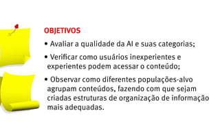 OBJETIVOS
•	Avaliar a qualidade da AI e suas categorias;
•	Verificar como usuários inexperientes e
 experientes podem acessar o conteúdo;
•	Observar como diferentes populações-alvo
 agrupam conteúdos, fazendo com que sejam
 criadas estruturas de organização de informação
 mais adequadas.
 