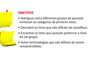 OBJETIVOS
•	Averiguar como diferentes grupos de pessoas
 nomeiam as categorias de primeiro nível;
•	Descobrir os itens que são difíceis de classificar;
•	Encontrar os itens que possam pertencer a mais
 de um grupo;
•	Achar terminologias que são difíceis de serem
 compreendidas.
 