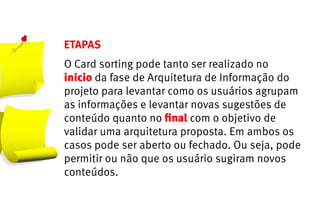 ETAPAS
O Card sorting pode tanto ser realizado no
início da fase de Arquitetura de Informação do
projeto para levantar como os usuários agrupam
as informações e levantar novas sugestões de
conteúdo quanto no final com o objetivo de
validar uma arquitetura proposta. Em ambos os
casos pode ser aberto ou fechado. Ou seja, pode
permitir ou não que os usuário sugiram novos
conteúdos.
 