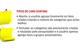 TIPOS DE CARD SORTING
•	Aberto: o usuário agrupa livremente os itens
 criados criando o número de categorias que achar
 melhor.
•	Fechado: as categorias são previamente criadas
 e rotuladas pelo pesquisador e o usuário apenas
 agrega itens a grupos preexistentes.
 