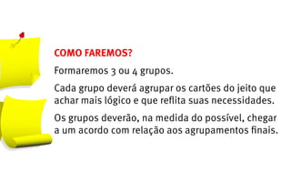 COMO FAREMOS?
Formaremos 3 ou 4 grupos.
Cada grupo deverá agrupar os cartões do jeito que
achar mais lógico e que reflita suas necessidades.
Os grupos deverão, na medida do possível, chegar
a um acordo com relação aos agrupamentos finais.
 