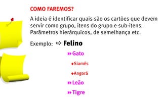 COMO FAREMOS?
A ideia é identificar quais são os cartões que devem
servir como grupo, itens do grupo e sub-itens.
Parâmetros hierárquicos, de semelhança etc.

Exemplo:   Felino
	 	 	 	 	 	 	 	 Gato
	 	 	 	 	 	 	 	 	 YSiamês
									YAngorá

	 	 	 	 	 	 	 	 Leão
								Tigre
 