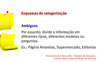 Esquemas de categorização


Ambíguos
Por assunto: divide a informação em
diferentes tipos, diferentes modelos ou
perguntas.
Ex.: Página Amarelas, Supermercado, Editorias

               Érico Fernandes Fileno. MSc – Designer de Interação /                                                       
                       Instituto Faber-Ludens de Design de Interação
 