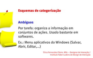 Esquemas de categorização


Ambíguos
Por tarefa: organiza a informação em
conjuntos de ações. Usado bastante em
softwares.
Ex.: Menu aplicativos do Windows (Salvar,
Abrir, Editar,...)
                Érico Fernandes Fileno. MSc – Designer de Interação /                                                       
                        Instituto Faber-Ludens de Design de Interação
 