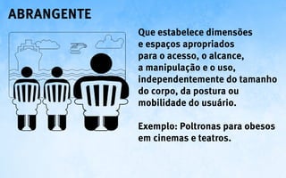abrangente
             Que estabelece dimensões
             e espaços apropriados
             para o acesso, o alcance,
             a manipulação e o uso,
             independentemente do tamanho
             do corpo, da postura ou
             mobilidade do usuário.

             Exemplo: Poltronas para obesos
             em cinemas e teatros.
 