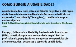 Como surgiu a Usabilidade?
A usabilidade tem suas raízes na Ciência Cognitiva e utilização
deste termo iniciou-se na década de 80, como substituto da
expressão “user-friendly” (amigável), considerada vaga e
muito subjetiva.
DIAS, C. Usabilidade na Web: Criando Portais mais Acessíveis. Alta Books,
2007.

Em 1991, foi fundada a Usability Professionals Association
(UPA), constituída por uma comunidade respeitável de
profissionais, pesquisadores e empresas com participação
ativa em estudos, pesquisas e testes de usabilidade.
 