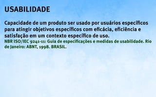 Usabilidade
Capacidade de um produto ser usado por usuários específicos
para atingir objetivos específicos com eficácia, eficiência e
satisfação em um contexto específico de uso.
NBR ISO/IEC 9241-11: Guia de especificações e medidas de usabilidade. Rio
de Janeiro: ABNT, 1998. BRASIL.
 