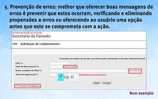 5. Prevenção de erros: melhor que oferecer boas mensagens de
  erros é prevenir que estes ocorram, verificando e eliminando
  propensões a erros ou oferecendo ao usuário uma opção
  antes que este se comprometa com a ação.




                                                    Bom exemplo
 