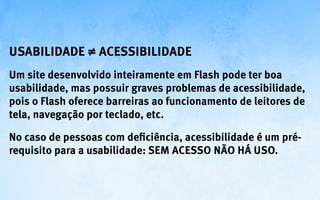 Usabilidade ≠ Acessibilidade
Um site desenvolvido inteiramente em Flash pode ter boa
usabilidade, mas possuir graves problemas de acessibilidade,
pois o Flash oferece barreiras ao funcionamento de leitores de
tela, navegação por teclado, etc.

No caso de pessoas com deficiência, acessibilidade é um pré-
requisito para a usabilidade: sem acesso não há uso.
 