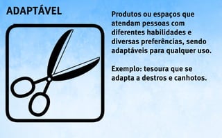 adaptável   Produtos ou espaços que
            atendam pessoas com
            diferentes habilidades e
            diversas preferências, sendo
            adaptáveis para qualquer uso.

            Exemplo: tesoura que se
            adapta a destros e canhotos.
 