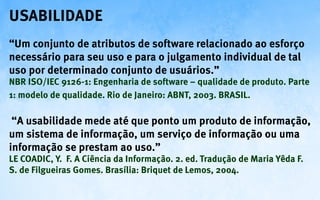 Usabilidade
“Um conjunto de atributos de software relacionado ao esforço
necessário para seu uso e para o julgamento individual de tal
uso por determinado conjunto de usuários.”
NBR ISO/IEC 9126-1: Engenharia de software – qualidade de produto. Parte
1: modelo de qualidade. Rio de Janeiro: ABNT, 2003. BRASIL.

 “A usabilidade mede até que ponto um produto de informação,
um sistema de informação, um serviço de informação ou uma
informação se prestam ao uso.”
LE COADIC, Y. F. A Ciência da Informação. 2. ed. Tradução de Maria Yêda F.
S. de Filgueiras Gomes. Brasília: Briquet de Lemos, 2004.
 