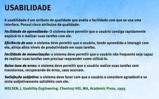 Usabilidade
A usabilidade é um atributo de qualidade que avalia a facilidade com que se usa uma
interface. Possui cinco atributos de qualidade:
Facilidade de aprendizado: O sistema deve permitir que o usuário consiga rapidamente
explorá-lo e realizar suas tarefas com ele.
Eficiência de uso: o sistema deve permitir que o usuário, tendo aprendido a interagir com
ele, atinja altos níveis de produtividade em suas tarefas.
Facilidade de memorização: o sistema deve permitir que o usuário não frequente seja capaz
de realizar suas tarefas sem precisar reaprender como utilizá-lo.
Baixa taxa de erros: o sistema deve permitir que o usuário realize suas tarefas sem
transtornos, recuperando de erros, caso ocorram.
Satisfação subjetiva: o sistema deve fazer com que o usuário o considere agradável e se
sinta subjetivamente satisfeito com ele.
NIELSEN, J. Usability Engineering. Chestnut Hill, MA, Academic Press, 1993.
 