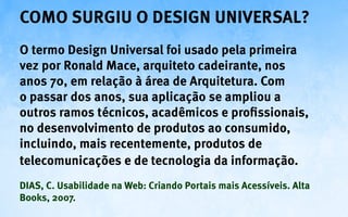 Como surgiu o Design Universal?
O termo Design Universal foi usado pela primeira
vez por Ronald Mace, arquiteto cadeirante, nos
anos 70, em relação à área de Arquitetura. Com
o passar dos anos, sua aplicação se ampliou a
outros ramos técnicos, acadêmicos e profissionais,
no desenvolvimento de produtos ao consumido,
incluindo, mais recentemente, produtos de
telecomunicações e de tecnologia da informação.
DIAS, C. Usabilidade na Web: Criando Portais mais Acessíveis. Alta
Books, 2007.
 