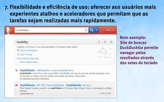 7. Flexibilidade e eficiência de uso: oferecer aos usuários mais
   experientes atalhos e aceleradores que permitam que as
   tarefas sejam realizadas mais rapidamente.

                                                Bom exemplo:
                                                Site de buscas
                                                DuckDuckGo permite
                                                navegar pelos
                                                resultados através
                                                das setas do teclado
 