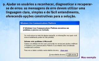 9. Ajudar os usuários a reconhecer, diagnosticar e recuperar-
  se de erros: as mensagens de erro devem utilizar uma
  linguagem clara, simples e de fácil entendimento,
  oferecendo opções construtivas para a solução.




                                                     Mau exemplo
 