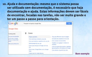 10. Ajuda e documentação: mesmo que o sistema possa
    ser utilizado sem documentação, é necessário que haja
    documentação e ajuda. Estas informações devem ser fáceis
    de encontrar, focadas nas tarefas, não ser muito grande e
    ter um passo a passo para orientação.




                                                   Bom exemplo
 