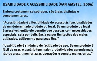 Usabilidade X Acessibilidade (van AMSTEL, 2006)
Embora costumem se sobrepor, são áreas distintas e
complementares.

“Acessibilidade é a flexibilidade do acesso às funcionalidades
de um determinado produto ou local. Se um produto ou local
é acessível, então ele permite que pessoas com necessidades
especiais, seja por deficiência ou por limitações dos meios
utilizados, utilizem-no para seus fins.”

“Usabilidade é sinônimo de facilidade de uso. Se um produto é
fácil de usar, o usuário tem maior produtividade: aprende mais
rápido a usar, memoriza as operações e comete menos erros.”
 