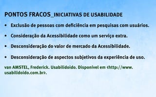 Pontos fracos_Iniciativas de Usabilidade
•	 Exclusão de pessoas com deficiência em pesquisas com usuários.

•	 Consideração da Acessibilidade como um serviço extra.

•	 Desconsideração do valor de mercado da Acessibilidade.

•	 Desconsideração de aspectos subjetivos da experiência de uso.

van AMSTEL, Frederick. Usabilidoido. Disponível em <http://www.
usabilidoido.com.br>.
 